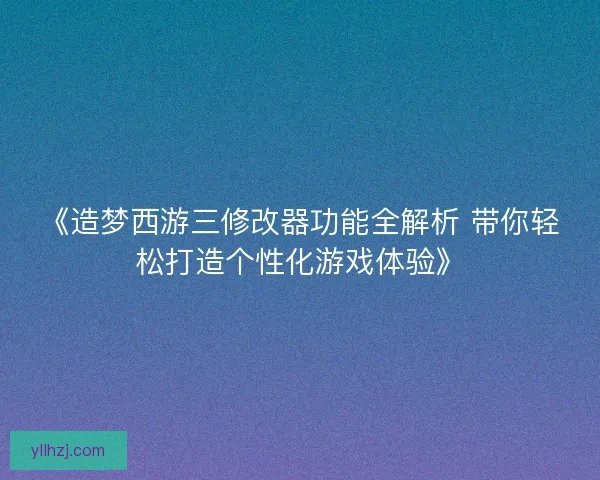 《造梦西游三修改器功能全解析 带你轻松打造个性化游戏体验》