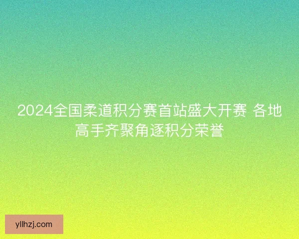 2024全国柔道积分赛首站盛大开赛 各地高手齐聚角逐积分荣誉