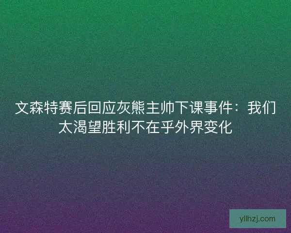文森特赛后回应灰熊主帅下课事件：我们太渴望胜利不在乎外界变化