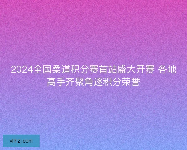 2024全国柔道积分赛首站盛大开赛 各地高手齐聚角逐积分荣誉