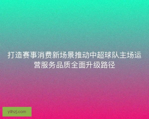 打造赛事消费新场景推动中超球队主场运营服务品质全面升级路径
