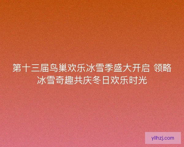 第十三届鸟巢欢乐冰雪季盛大开启 领略冰雪奇趣共庆冬日欢乐时光